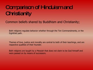 Comparison of Hinduism and Christianity Common beliefs shared by Buddhism and Christianity; Both religions regulate behavior whether through the Ten Commandments, or the Eightfold path. Themes of love, justice and morality are central to both of their teachings, and are respective qualities of their founder. Both religions are taught by a Messiah that does not claim to be God himself and were passed on by means of successors. 