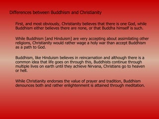 Differences between Buddhism and Christianity First, and most obviously, Christianity believes that there is one God, while Buddhism either believes there are none, or that Buddha himself is such. While Buddhism [and Hinduism] are very accepting about assimilating other religions, Christianity would rather wage a holy war than accept Buddhism as a path to God. Buddhism, like Hinduism believes in reincarnation and although there is a common idea that life goes on through this, Buddhists continue through multiple lives on earth until they achieve Nirvana, Christians go to heaven or hell. While Christianity endorses the value of prayer and tradition, Buddhism denounces both and rather enlightenment is attained through meditation.  