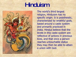 Hinduism The world’s third largest religion, Hinduism has no specific origin. It is polytheistic, characterized by wrathful gods, based around a caste system and primarily practiced in India. Hindus believe that the levels in this caste system are reflective of actions in previous lives, and that once a person reaches untouchable status they may then be able to attain a union with God.  