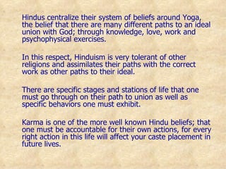Hindus centralize their system of beliefs around Yoga, the belief that there are many different paths to an ideal union with God; through knowledge, love, work and psychophysical exercises.  In this respect, Hinduism is very tolerant of other religions and assimilates their paths with the correct work as other paths to their ideal. There are specific stages and stations of life that one must go through on their path to union as well as specific behaviors one must exhibit. Karma is one of the more well known Hindu beliefs; that one must be accountable for their own actions, for every right action in this life will affect your caste placement in future lives. 