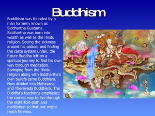 Buddhism Buddhism was founded by a man formerly known as Siddhartha Guatama. Siddhartha was born into wealth as well as the Hindu religion. Seeing the sickness around his palace, and finding the caste system unfair, the future Buddha left on a spiritual journey to find his own way through meditation. Springing from the Hindu religion along with Siddhartha’s own beliefs came Buddhism. Now divided into Mahayana and Therevada Buddhism, The Buddha’s teachings emphasize the correct way to live through the eight-fold-path and meditation so that one might reach Nirvana. 