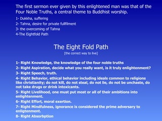 The first sermon ever given by this enlightened man was that of the Four Noble Truths, a central theme to Buddhist worship. 1- Dukkha, suffering 2- Tahna, desire for private fullfilment 3- the overcoming of Tahna 4-The Eightfold Path The Eight Fold Path [the correct way to live] 1- Right Knowledge, the knowledge of the four noble truths 2- Right Aspiration, decide what you really want, is it truly enlightenment? 3- Right Speech, truth. 4- Right Behavior, ethical behavior including ideals common to religions like christianity; do not kill, do not steal, do not lie, do not be unchaste, do not take drugs or drink intoxicants. 5- Right Livelihood, one must put most or all of their ambitions into enlightenment. 6- Right Effort, moral exertion. 7- Right Mindfulness, ignorance is considered the prime adversary to enligtenment. 8- Right Absorbption 