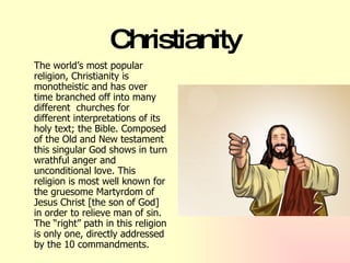 Christianity The world’s most popular religion, Christianity is monotheistic and has over time branched off into many different  churches for different interpretations of its holy text; the Bible. Composed of the Old and New testament this singular God shows in turn wrathful anger and unconditional love. This religion is most well known for the gruesome Martyrdom of Jesus Christ [the son of God] in order to relieve man of sin. The “right” path in this religion is only one, directly addressed by the 10 commandments.   