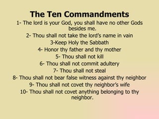 The Ten Commandments 1- The lord is your God, you shall have no other Gods besides me. 2- Thou shall not take the lord’s name in vain 3-Keep Holy the Sabbath 4- Honor thy father and thy mother 5- Thou shall not kill 6- Thou shall not commit adultery 7- Thou shall not steal 8- Thou shall not bear false witness against thy neighbor 9- Thou shall not covet thy neighbor’s wife 10- Thou shall not covet anything belonging to thy neighbor. 