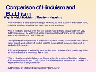 Comparison of Hinduism and Buddhism Ways in which Buddhism differs from Hinduism:   While Hinduism is a rather structured religion based around ritual, Buddhism does not use ritual, simply the teachings of Buddha, removing power from the Brahmins. While in Hinduism, one must work their way through ranks to finally achieve union with God, Buddhism denounces the violence of a caste system and believes that any person can achieve Nirvana [or enlightenment] with dedication. The eightfold path is implemented in Buddhism as a path to Nirvana, while in Hinduism Karma is earned through work and correct conduct upon the chosen path of knowledge, love, work or psychophysical exercises. Buddhism rejects physical and worldly pleasures like wealth by means of the “middle way” while the ideal in Hinduism is becoming a part of such. While in  Hinduism, multiple Gods are worshipped, within the branches of Buddhism Mahayana Buddhists revere Buddha as a God-figure and Therevada Buddhists believe rather in no God, but respect Buddha as an enlightened man. Buddhism lacks an established repercussion for “bad” behavior. 