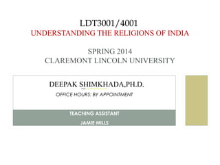LDT3001/4001
UNDERSTANDING THE RELIGIONS OF INDIA
SPRING 2014
CLAREMONT LINCOLN UNIVERSITY
PROFESSODEER

DEEPAK SHIMKHADA, PH.D.

EDEEPAK SHIMKHADA,PH.D.
EMAIL: DSHIMKHADA@GMAIL.COM

OFFICE HOURS: BY APPOINTMENT

TEACHING ASSISTANT
JAMIE MILLS

 