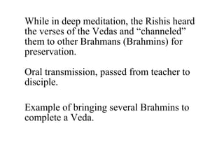 While in deep meditation, the Rishis heard
the verses of the Vedas and “channeled”
them to other Brahmans (Brahmins) for
preservation.
Oral transmission, passed from teacher to
disciple.
Example of bringing several Brahmins to
complete a Veda.

 
