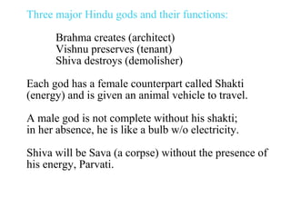 Three major Hindu gods and their functions:
Brahma creates (architect)
Vishnu preserves (tenant)
Shiva destroys (demolisher)
Each god has a female counterpart called Shakti
(energy) and is given an animal vehicle to travel.
A male god is not complete without his shakti;
in her absence, he is like a bulb w/o electricity.
Shiva will be Sava (a corpse) without the presence of
his energy, Parvati.

 
