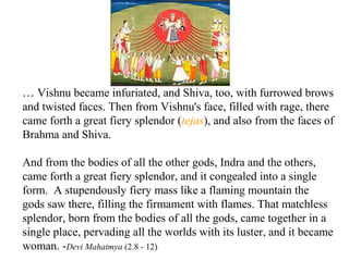… Vishnu became infuriated, and Shiva, too, with furrowed brows
and twisted faces. Then from Vishnu's face, filled with rage, there
came forth a great fiery splendor (tejas), and also from the faces of
Brahma and Shiva.
And from the bodies of all the other gods, Indra and the others,
came forth a great fiery splendor, and it congealed into a single
form. A stupendously fiery mass like a flaming mountain the
gods saw there, filling the firmament with flames. That matchless
splendor, born from the bodies of all the gods, came together in a
single place, pervading all the worlds with its luster, and it became
woman. -Devi Mahatmya (2.8 - 12)

 