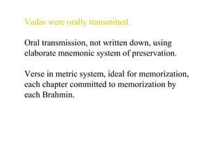 Vedas were orally transmitted.
Oral transmission, not written down, using
elaborate mnemonic system of preservation.
Verse in metric system, ideal for memorization,
each chapter committed to memorization by
each Brahmin.

 
