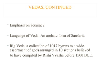 VEDAS, CONTINUED

• Emphasis on accuracy
• Language of Veda: An archaic form of Sanskrit.
• Rig Veda, a collection of 1017 hymns to a wide
assortment of gods arranged in 10 sections believed
to have compiled by Rishi Vyasha before 1500 BCE.

 