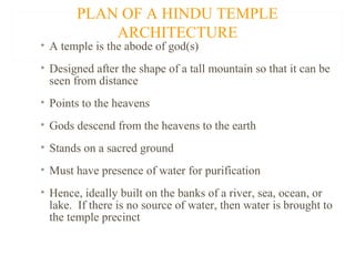 PLAN OF A HINDU TEMPLE
ARCHITECTURE

• A temple is the abode of god(s)

• Designed after the shape of a tall mountain so that it can be
seen from distance
• Points to the heavens
• Gods descend from the heavens to the earth
• Stands on a sacred ground
• Must have presence of water for purification
• Hence, ideally built on the banks of a river, sea, ocean, or
lake. If there is no source of water, then water is brought to
the temple precinct

 