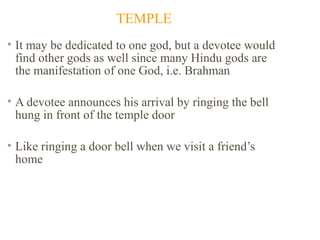 TEMPLE
• It may be dedicated to one god, but a devotee would
find other gods as well since many Hindu gods are
the manifestation of one God, i.e. Brahman
• A devotee announces his arrival by ringing the bell
hung in front of the temple door
• Like ringing a door bell when we visit a friend’s
home

 