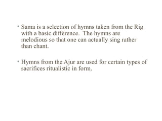 • Sama is a selection of hymns taken from the Rig
with a basic difference. The hymns are
melodious so that one can actually sing rather
than chant.
• Hymns from the Ajur are used for certain types of
sacrifices ritualistic in form.

 