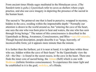 From ancient times Hindu sages meditated in the Himalayan caves. (The
Sanskrit term is guha.) Upanishads refer to caves as shelters where yogis
practice, and also use cave imagery in depicting the presence of the sacred in
the human heart.
The sacred is "the primeval one that is hard to perceive, wrapped in mystery,
hidden in the cave, residing within the impenetrable depth.“ Normally our
attention is drawn to the world around us, but "entering the cave of the heart,
one sees the one who was born prior to heat and waters, the one who has seen
through living beings." The nature of this consciousness is described in the
Upanishads as Being, Awareness, Consciousness, and Bliss—sat-chit-ananda.
Though beyond description, people describe it as "large, heavenly, of
inconceivable form; yet it appears more minute than the minute.
It is farther than the farthest, yet it is near at hand; it is right here within those
who see, hidden within the cave of their heart." In the Upanishadic view the
All—the One—is found in the secret recess, in the cave in the heart. There one
finds the inner core of sacred being, the Atman (Self) which is one with
Brahman (infinite formless consciousness). To experience this inner light and
be established in it is the goal, mokshya, of a Hindu.

 