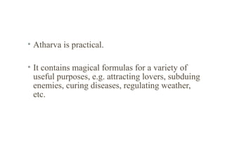 • Atharva is practical.
• It contains magical formulas for a variety of
useful purposes, e.g. attracting lovers, subduing
enemies, curing diseases, regulating weather,
etc.

 