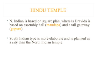 HINDU TEMPLE
• N. Indian is based on square plan, whereas Dravida is
based on assembly hall (mandapa) and a tall gateway
(gopura)
• South Indian type is more elaborate and is planned as
a city than the North Indian temple

 