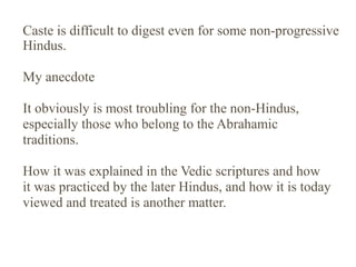 Caste is difficult to digest even for some non-progressive
Hindus.
My anecdote
It obviously is most troubling for the non-Hindus,
especially those who belong to the Abrahamic
traditions.
How it was explained in the Vedic scriptures and how
it was practiced by the later Hindus, and how it is today
viewed and treated is another matter.

 