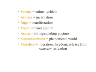 • Vahana = animal vehicle
• Avatara = incarnation
• Rupa = manifestation
• Mudra = hand gesture
• Asana = sitting/standing posture
• Sansara/samsara = phenomenal world
• Mokshya = liberation, freedom, release from
samsara, salvation

 