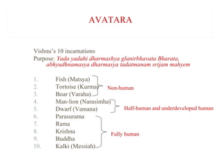 AVATARA

Vishnu’s 10 incarnations
Purpose: Yada yadahi dharmashya glanirbhavata Bharata,
abhyudhnamasya dharmasya tadatmanam srijam mahyem
1.
2.
3.
4.
5.
6.
7.
8.
9.
10.

Fish (Matsya)
Tortoise (Kurma) Non-human
Boar (Varaha)
Man-lion (Narasimha)
Half-human and underdeveloped human
Dwarf (Vamana)
Parasurama
Rama
Krishna
Fully human
Buddha
Kalki (Messiah)

 