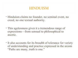 HINDUISM
• Hinduism claims no founder, no seminal event, no
creed, no one textual authority.
• This agelessness gives it a tremendous range of
expressions—from sensual to philosophical to
ascetic.
• It also accounts for its breadth of tolerance for variety
of understanding and practice expressed in the axiom
“Paths are many, truth is one.”

 