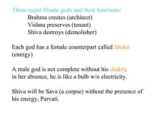 Three major Hindu gods and their functions:
Brahma creates (architect)
Vishnu preserves (tenant)
Shiva destroys (demolisher)
Each god has a female counterpart called Shakti
(energy)
A male god is not complete without his shakti;
in her absence, he is like a bulb w/o electricity.
Shiva will be Sava (a corpse) without the presence of
his energy, Parvati.

 