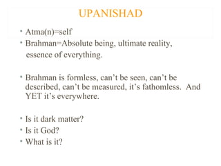 UPANISHAD
• Atma(n)=self
• Brahman=Absolute being, ultimate reality,
essence of everything.
• Brahman is formless, can’t be seen, can’t be
described, can’t be measured, it’s fathomless. And
YET it’s everywhere.
• Is it dark matter?
• Is it God?
• What is it?

 