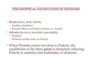 PHILOSOPHICAL FOUNDATIONS OF HINDUISM

• Dvaita (two), dual, duality
• Samkhya (Sankhya)
• Purusha (Male), and Prakriti (Nature, i.e. female)

• Advaita (no two), non-dual, non-duality
• Shankara
• Brahman (neither male nor female)

• When Purusha comes too close to Prakriti, the
equilibrium of the three gunas is disturbed, effecting
Prakriti to manifest into multitudes of elements.

 