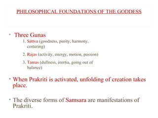 PHILOSOPHICAL FOUNDATIONS OF THE GODDESS

• Three Gunas
1. Sattva (goodness, purity, harmony,
centering)
2. Rajas (activity, energy, motion, passion)
3. Tamas (dullness, inertia, going out of
balance)

• When Prakriti is activated, unfolding of creation takes
place.
• The diverse forms of Samsara are manifestations of
Prakriti.

 