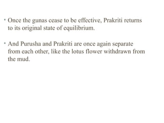 • Once the gunas cease to be effective, Prakriti returns
to its original state of equilibrium.
• And Purusha and Prakriti are once again separate
from each other, like the lotus flower withdrawn from
the mud.

 