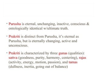 • Purusha is eternal, unchanging, inactive, conscious &
ontologically identical w/ultimate truth.
• Prakriti is distinct from Purusha, it’s eternal as
Purusha, but is eternally changing, active and
unconscious.
• Prakriti is characterized by three gunas (qualities):
sattva (goodness, purity, harmony, centering), rajas
(activity, energy, motion, passion), and tamas
(dullness, inertia, going out of balance)

 