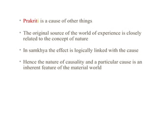 • Prakriti is a cause of other things
• The original source of the world of experience is closely
related to the concept of nature
• In samkhya the effect is logically linked with the cause
• Hence the nature of causality and a particular cause is an
inherent feature of the material world

 