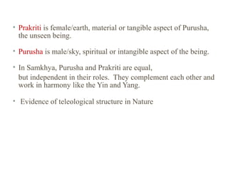 • Prakriti is female/earth, material or tangible aspect of Purusha,
the unseen being.
• Purusha is male/sky, spiritual or intangible aspect of the being.
• In Samkhya, Purusha and Prakriti are equal,
but independent in their roles. They complement each other and
work in harmony like the Yin and Yang.
• Evidence of teleological structure in Nature

 