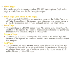 • Maha Yugas
• The smallest cycle. A maha yuga is 4,320,000 human years. Each maha
yuga is subdivided into the following four ages:
• Satya Yuga (also called Krita Yuga)
• This first age is 1,728,000 human years. Also known as the Golden Age or age
of Truth. The qualities of this age are: virtue reigns supreme; human stature is
21 cubits; lifespan is a lakh of years, and death occurs only when willed.

• Treta Yuga
• This second age is 1,296,000 human years. Also known as the Silver Age. The
qualities of this age are: the climate is three quarters virtue and one quarter sin;
human stature is 14 cubits; lifespan is 10,000 years.

• Dvapara Yuga
• This third age is 864,000 human years. Also known as the Bronze Age. The
qualities of this age are: the climate is one half virtue and one half sin; lifespan
is 1,000 years.

• Kali Yuga
• The fourth and last age is 432,000 human years. Also known as the Iron Age.
This is the age in which we are presently living. The qualities of this age are:
the climate is one quarter virtue and three quarters sin; human stature is 3.5
cubits; lifespan is 100 or 120 years.

 