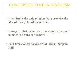 CONCEPT OF TIME IN HINDUISM
• Hinduism is the only religion that postulates the
idea of life-cycles of the universe.
• It suggests that the universe undergoes an infinite
number of deaths and rebirths.
• Four time cycles: Satya (Krita), Treta, Dwapara,
Kali

 