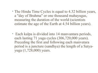 • The Hindu Time Cycles is equal to 4.32 billion years,
a "day of Brahma" or one thousand mahayugas,
measuring the duration of the world (scientists
estimate the age of the Earth at 4.54 billion years).
• Each kalpa is divided into 14 manvantara periods,
each lasting 71 yuga cycles (306,720,000 years).
Preceding the first and following each manvatara
period is a juncture (sandhya) the length of a Satyayuga (1,728,000) years.

 