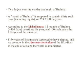• Two kalpas constitute a day and night of Brahma.
• A "month of Brahma" is supposed to contain thirty such
days (including nights), or 259.2 billion years.
• According to the Mahabharata, 12 months of Brahma
(=360 days) constitute his year, and 100 such years the
life cycle of the universe.
• Fifty years of Brahma are supposed to have elapsed, and
we are now in the shvetavaraha-kalpa of the fifty-first;
at the end of a Kalpa the world is annihilated.

 