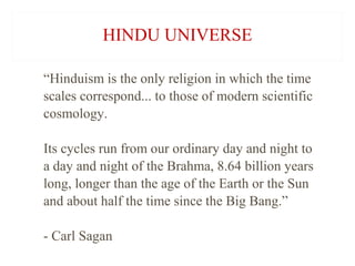 HINDU UNIVERSE
“Hinduism is the only religion in which the time
scales correspond... to those of modern scientific
cosmology.
Its cycles run from our ordinary day and night to
a day and night of the Brahma, 8.64 billion years
long, longer than the age of the Earth or the Sun
and about half the time since the Big Bang.”
- Carl Sagan

 