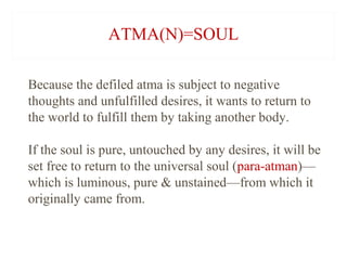 ATMA(N)=SOUL
Because the defiled atma is subject to negative
thoughts and unfulfilled desires, it wants to return to
the world to fulfill them by taking another body.
If the soul is pure, untouched by any desires, it will be
set free to return to the universal soul (para-atman)—
which is luminous, pure & unstained—from which it
originally came from.

 