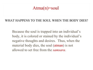 Atma(n)=soul
WHAT HAPPENS TO THE SOUL WHEN THE BODY DIES?

Because the soul is trapped into an individual’s
body, it is colored or stained by the individual’s
negative thoughts and desires. Thus, when the
material body dies, the soul (atman) is not
allowed to set free from the samsara.

 