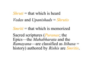 Shruti = that which is heard
Vedas and Upanishads = Shrutis
Smriti = that which is memorized
Sacred scriptures (Puranas; the
Epics—the Mahabharata and the
Ramayana—are classified as Itihasa =
history) authored by Rishis are Smritis.

 