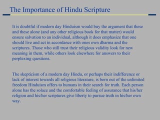 It is doubtful if modern day Hinduism would buy the argument that these and these alone (and any other religious book for that matter) would ensure salvation to an individual, although it does emphasize that one should live and act in accordance with ones own dharma and the scriptures. Those who still trust their religious validity look for new meaning in them, while others look elsewhere for answers to their perplexing questions. The skepticism of a modern day Hindu, or perhaps their indifference or lack of interest towards all religious literature, is born out of the unlimited freedom Hinduism offers to humans in their search for truth. Each person alone has the solace and the comfortable feeling of assurance that his/her religion and his/her scriptures give liberty to pursue truth in his/her own way.   The Importance of Hindu Scripture 