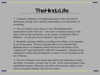 The Hindu Life Ultimately, Brahman is an impersonal oneness that is beyond all distinctions, a being who is entirely transcendent, yet is the essence of everything. The soul, known as the  Atman , is one with Brahman and is representative of the “true self.”  Just as the air inside an open jar is the same as the air that surrounds it, so our essence is identical to that of Brahman – it is the job of every Hindu to “open the jar.” Humanity’s primary problem, according to the Hindu, is our ignorance to our divine nature.  We have forgotten that we are extended from Brahman and so we mistakenly attach ourselves to the desires of our “separate self” (ego) and thereby suffer the consequences.  Because of our attachment to desire and individualistic existence, we are all subject to the law of Karma. The Law of Karma is the moral equivalent to the natural law of cause and effect.  In essence, we reap what we sow.  Every action produces a just and definite reaction.  Moreover, the effects of our actions, follow us not only in our present lifetime, but in lives to come… 