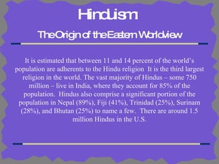 Hinduism:   The Origin of the Eastern Worldview It is estimated that between 11 and 14 percent of the world’s population are adherents to the Hindu religion  It is the third largest religion in the world. The vast majority of Hindus – some 750 million – live in India, where they account for 85% of the population.  Hindus also comprise a significant portion of the population in Nepal (89%), Fiji (41%), Trinidad (25%), Surinam (28%), and Bhutan (25%) to name a few.  There are around 1.5 million Hindus in the U.S. 