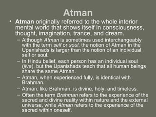 Atman Atman  originally referred to the whole interior mental world that shows itself in consciousness, thought, imagination, trance, and dream.  Although  Atman  is sometimes used interchangeably with the term  self  or  soul , the notion of Atman in the Upanishads is larger than the notion of an individual self or soul.  In Hindu belief, each person has an individual soul ( jiva ), but the Upanishads teach that all human beings share the same Atman. Atman, when experienced fully, is identical with Brahman.  Atman, like Brahman, is divine, holy, and timeless.  Often the term  Brahman  refers to the experience of the sacred and divine reality within nature and the external universe, while  Atman  refers to the experience of the sacred within oneself. 