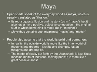 Maya Upanishads speak of the everyday world as  maya , which is usually translated as “illusion.”  Its root suggests illusion and mystery (as in “magic”), but it also has a more positive, objective connotation – the original stuff of which something is made (as in “material”).  Maya  thus contains both meanings: “magic” and “matter.” People also assume that the world is solid and permanent.  In reality, the outside world is more like the inner world of thoughts and dreams—it shifts and changes, just as thoughts and dreams do. The model of reality set forth by the Upanishads is less like a machine made of individual moving parts; it is more like a great consciousness. 