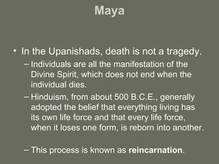 Maya In the Upanishads, death is not a tragedy.  Individuals are all the manifestation of the Divine Spirit, which does not end when the individual dies.  Hinduism, from about 500 B.C.E., generally adopted the belief that everything living has its own life force and that every life force, when it loses one form, is reborn into another.  This process is known as  reincarnation . 