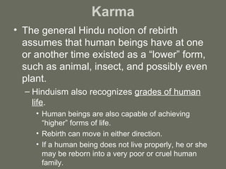 Karma The general Hindu notion of rebirth assumes that human beings have at one or another time existed as a “lower” form, such as animal, insect, and possibly even plant. Hinduism also recognizes  grades of human life .  Human beings are also capable of achieving “higher” forms of life. Rebirth can move in either direction.  If a human being does not live properly, he or she may be reborn into a very poor or cruel human family. 