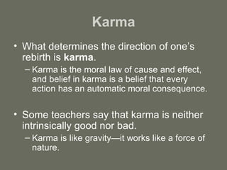 Karma What determines the direction of one’s rebirth is  karma .  Karma is the moral law of cause and effect, and belief in karma is a belief that every action has an automatic moral consequence.  Some teachers say that karma is neither intrinsically good nor bad.  Karma is like gravity—it works like a force of nature. 