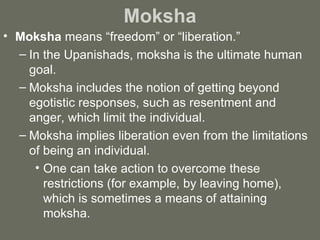 Moksha Moksha  means “freedom” or “liberation.”  In the Upanishads, moksha is the ultimate human goal.  Moksha includes the notion of getting beyond egotistic responses, such as resentment and anger, which limit the individual.  Moksha implies liberation even from the limitations of being an individual.  One can take action to overcome these restrictions (for example, by leaving home), which is sometimes a means of attaining moksha. 